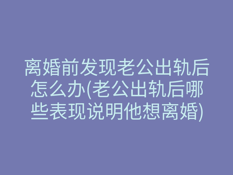 离婚前发现老公出轨后怎么办(老公出轨后哪些表现说明他想离婚)