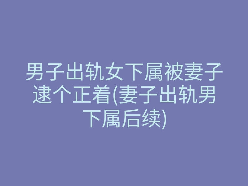 男子出轨女下属被妻子逮个正着(妻子出轨男下属后续)