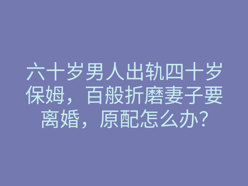 六十岁男人出轨四十岁保姆,百般折磨妻子要离婚,原配怎么办?
