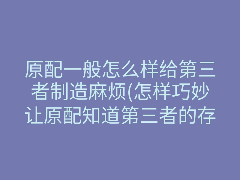 原配一般怎么样给第三者制造麻烦(怎样巧妙让原配知道第三者的存在)