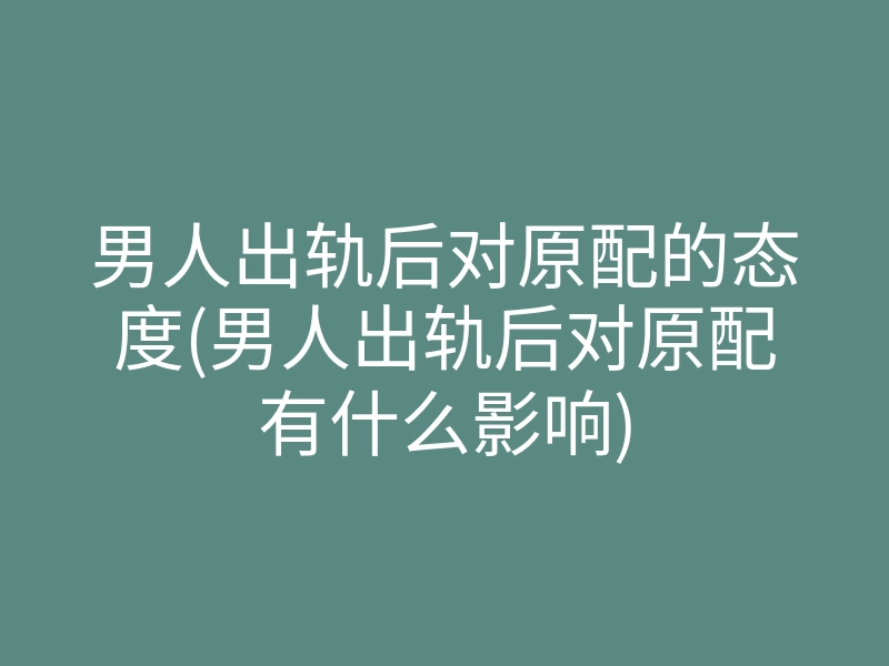 男人出轨后对原配的态度(男人出轨后对原配有什么影响)