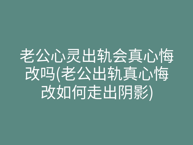老公心灵出轨会真心悔改吗(老公出轨真心悔改如何走出阴影)