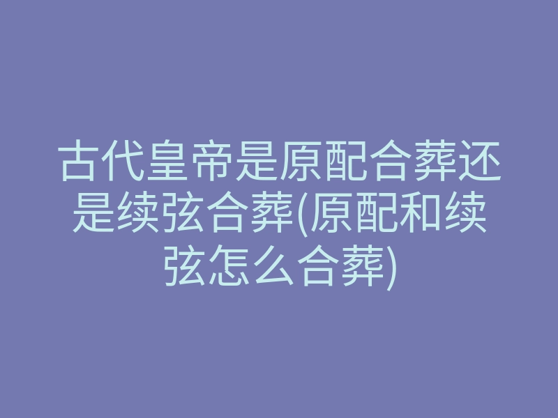 古代皇帝是原配合葬还是续弦合葬(原配和续弦怎么合葬)
