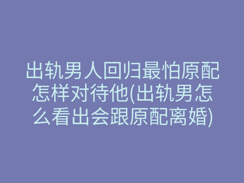 出轨男人回归最怕原配怎样对待他(出轨男怎么看出会跟原配离婚)