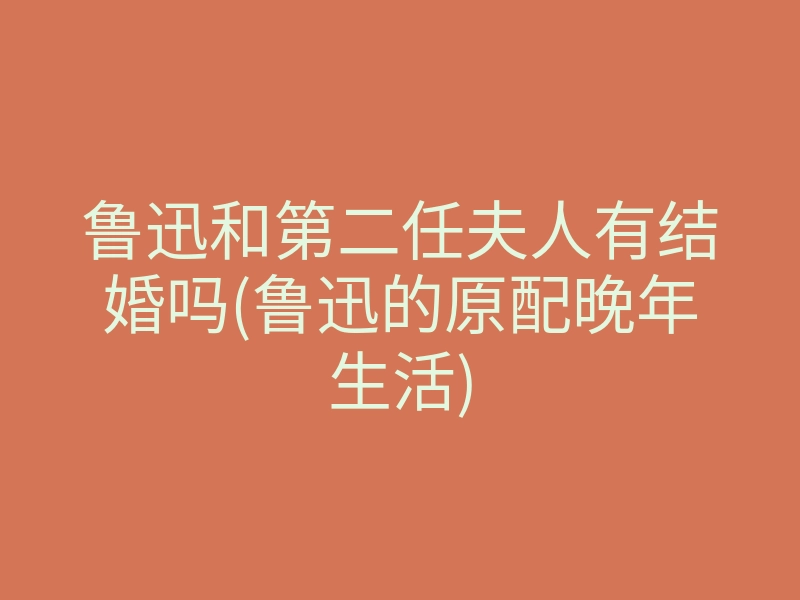 鲁迅和第二任夫人有结婚吗(鲁迅的原配晚年生活)
