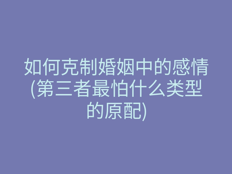 如何克制婚姻中的感情(第三者最怕什么类型的原配)
