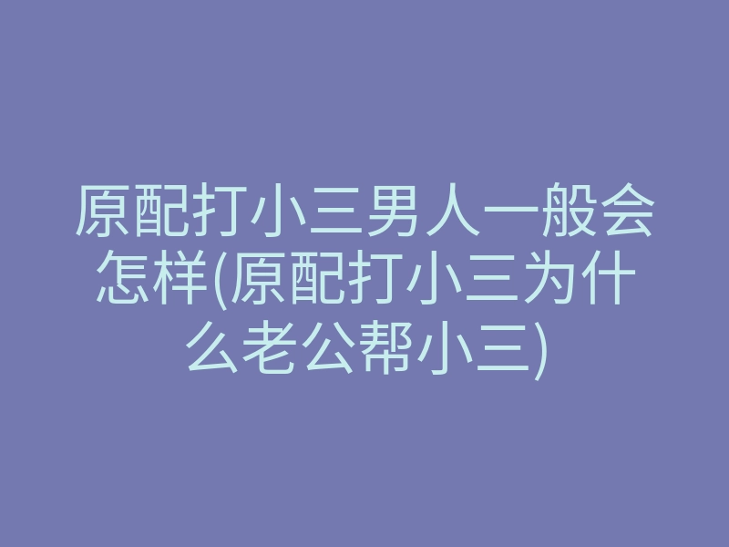 原配打小三男人一般会怎样(原配打小三为什么老公帮小三)