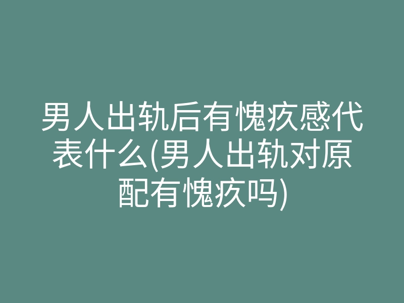 男人出轨后有愧疚感代表什么(男人出轨对原配有愧疚吗)