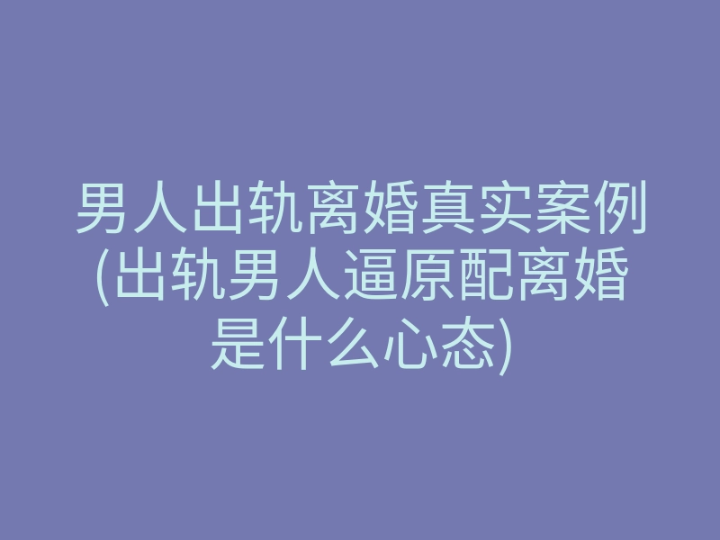男人出轨离婚真实案例(出轨男人逼原配离婚是什么心态)
