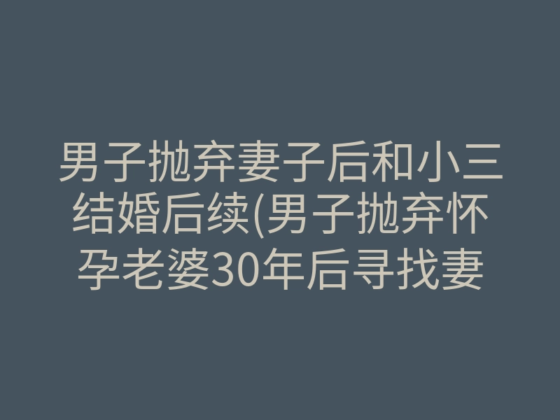 男子抛弃妻子后和小三结婚后续(男子抛弃怀孕老婆30年后寻找妻女)