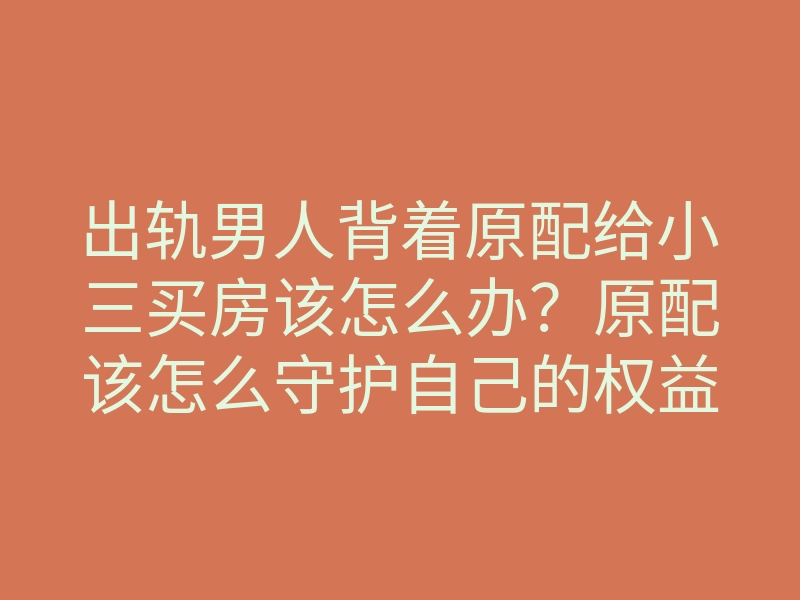 出轨男人背着原配给小三买房该怎么办?原配该怎么守护自己的权益
