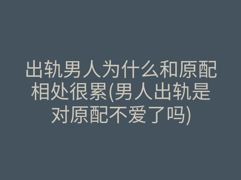 出轨男人为什么和原配相处很累(男人出轨是对原配不爱了吗)