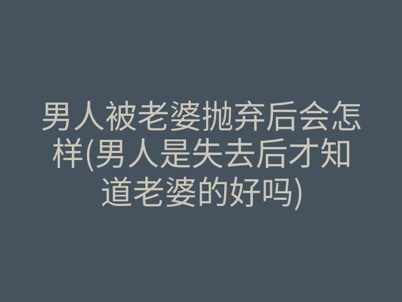 男人被老婆抛弃后会怎样(男人是失去后才知道老婆的好吗)