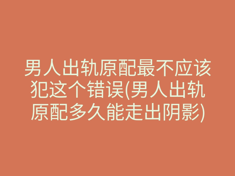 男人出轨原配最不应该犯这个错误(男人出轨原配多久能走出阴影)