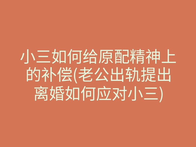 小三如何给原配精神上的补偿(老公出轨提出离婚如何应对小三)