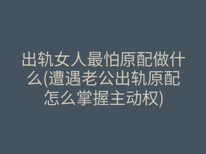 出轨女人最怕原配做什么(遭遇老公出轨原配怎么掌握主动权)