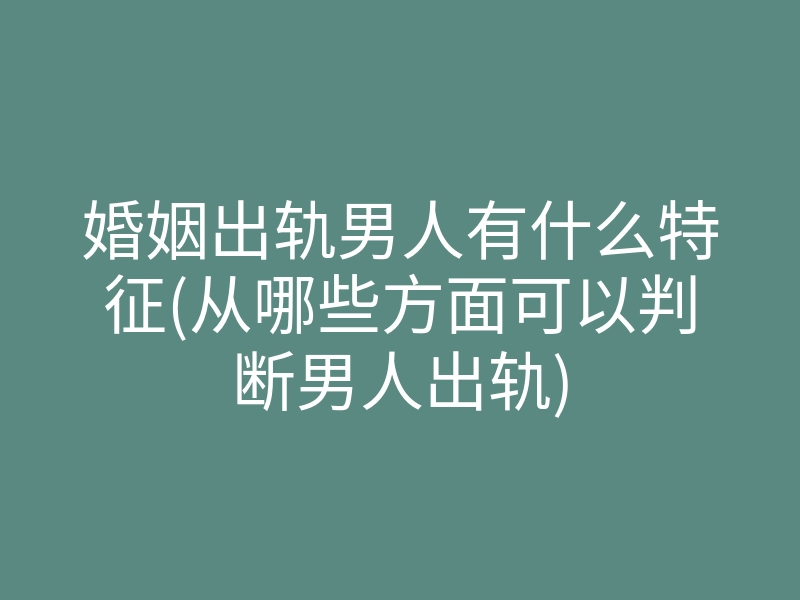 婚姻出轨男人有什么特征(从哪些方面可以判断男人出轨)