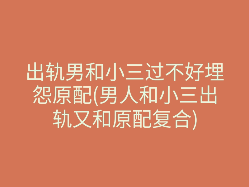出轨男和小三过不好埋怨原配(男人和小三出轨又和原配复合)