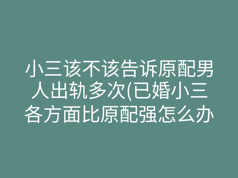小三该不该告诉原配男人出轨多次(已婚小三各方面比原配强怎么办)