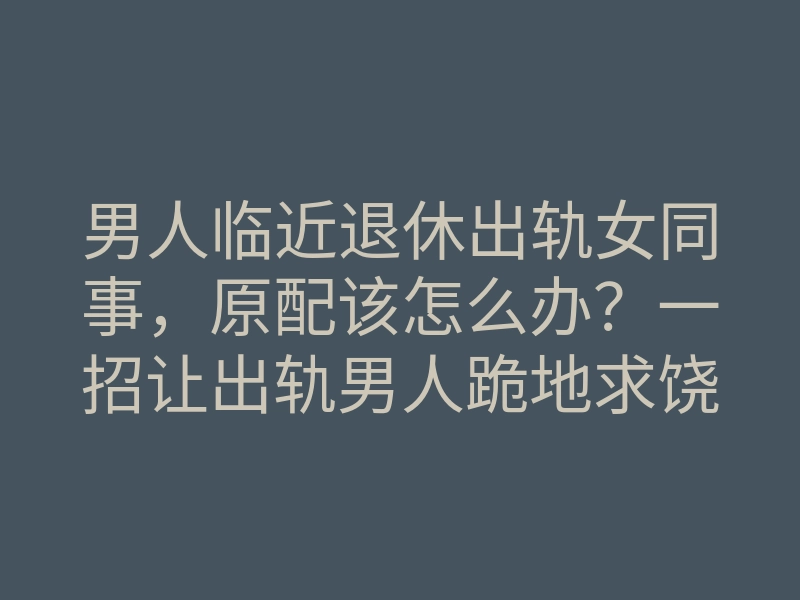 男人临近退休出轨女同事,原配该怎么办?一招让出轨男人跪地求饶