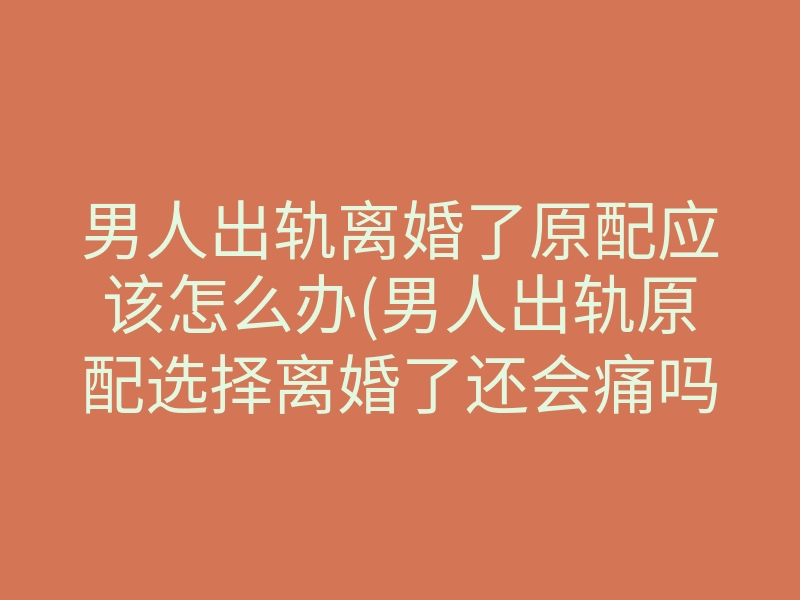 男人出轨离婚了原配应该怎么办(男人出轨原配选择离婚了还会痛吗)