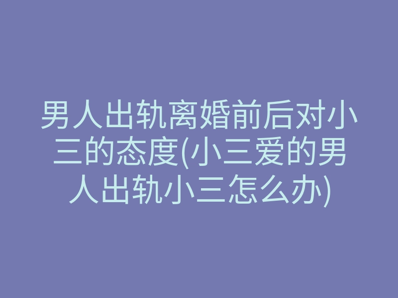 男人出轨离婚前后对小三的态度(小三爱的男人出轨小三怎么办)