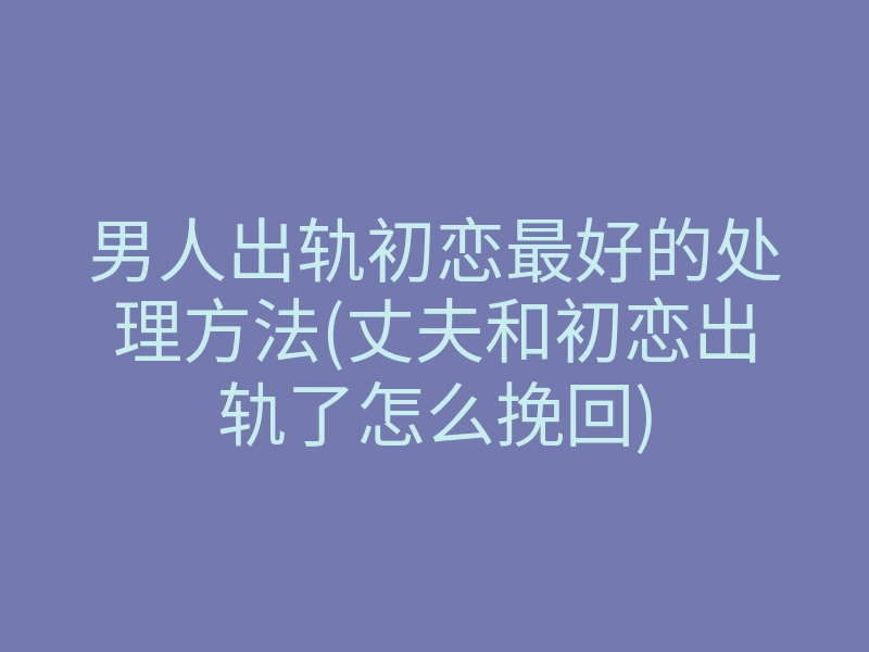 男人出轨初恋最好的处理方法(丈夫和初恋出轨了怎么挽回)