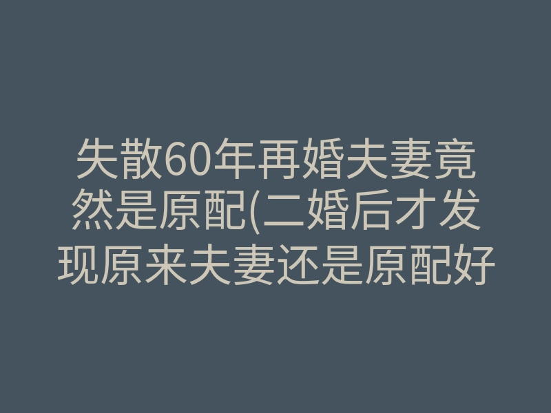 失散60年再婚夫妻竟然是原配(二婚后才发现原来夫妻还是原配好)