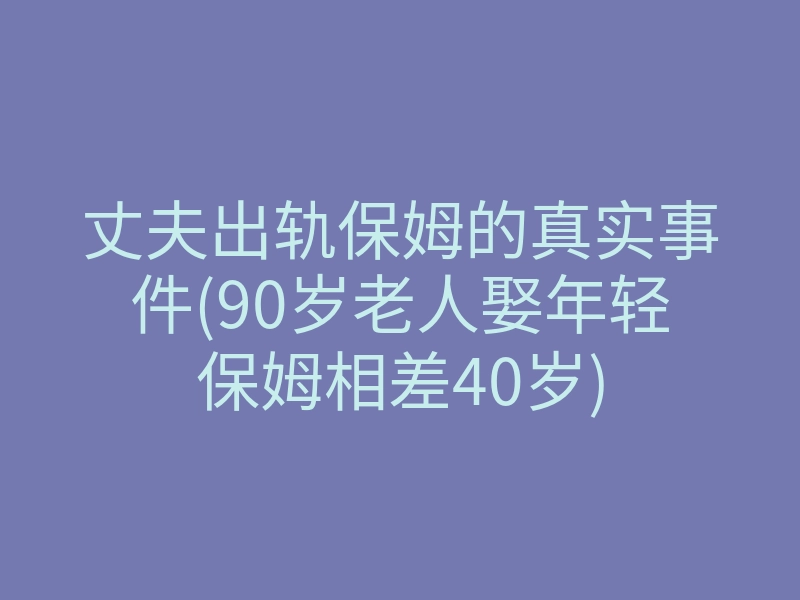 丈夫出轨保姆的真实事件(90岁老人娶年轻保姆相差40岁)