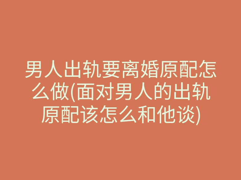 男人出轨要离婚原配怎么做(面对男人的出轨原配该怎么和他谈)