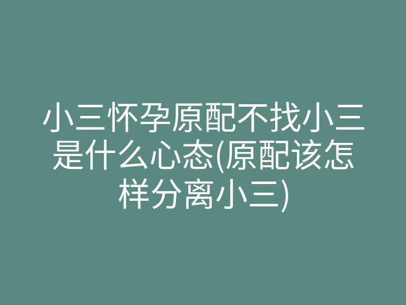 小三怀孕原配不找小三是什么心态(原配该怎样分离小三)
