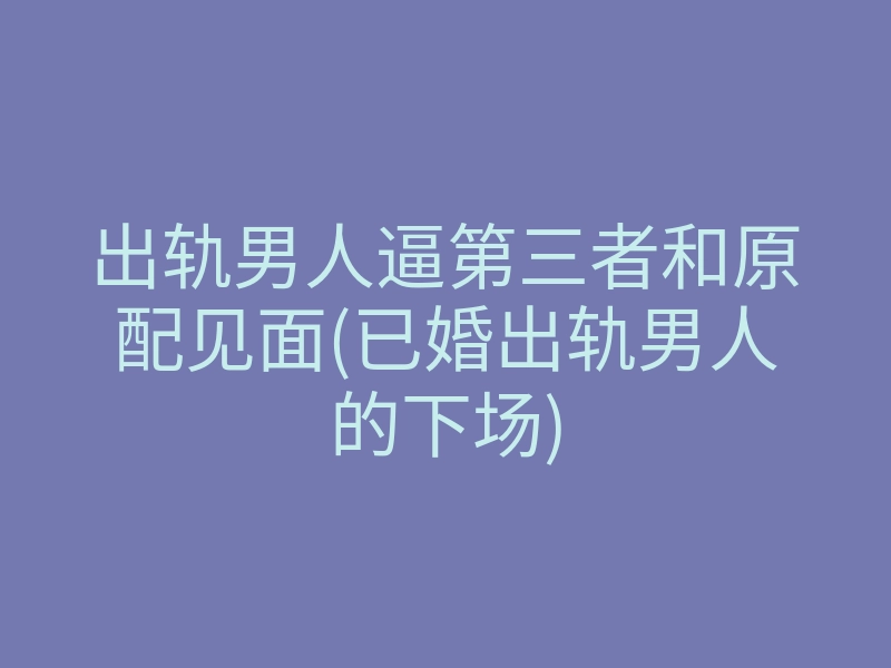 出轨男人逼第三者和原配见面(已婚出轨男人的下场)