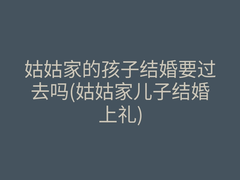 姑姑家的孩子结婚要过去吗(姑姑家儿子结婚上礼)