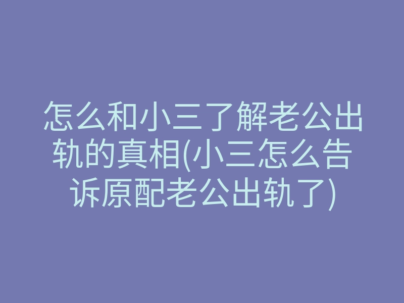 怎么和小三了解老公出轨的真相(小三怎么告诉原配老公出轨了)