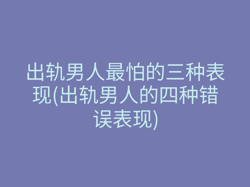 出轨男人最怕的三种表现(出轨男人的四种错误表现)