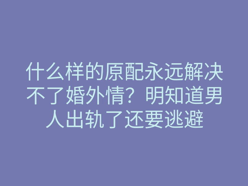 什么样的原配永远解决不了婚外情?明知道男人出轨了还要逃避