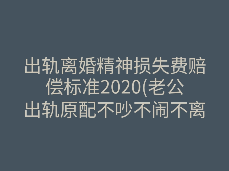 出轨离婚精神损失费赔偿标准2020(老公出轨原配不吵不闹不离婚)