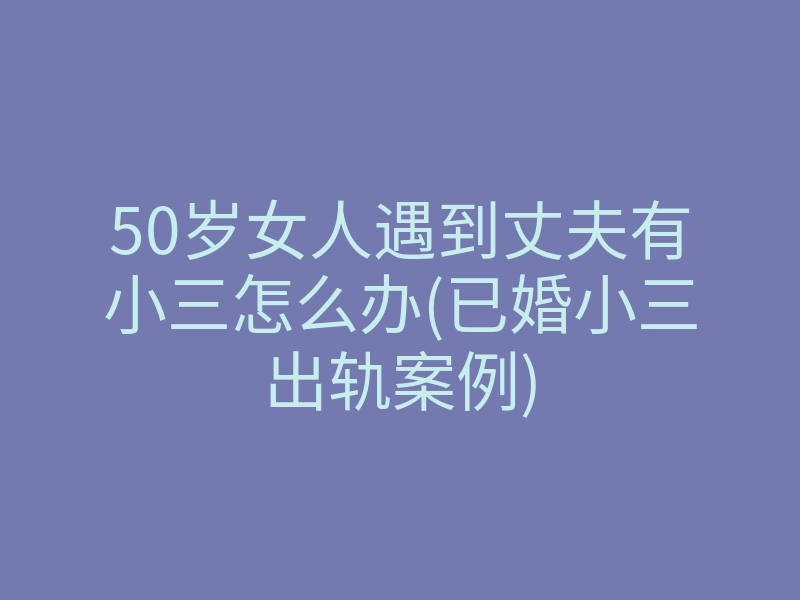 50岁女人遇到丈夫有小三怎么办(已婚小三出轨案例)