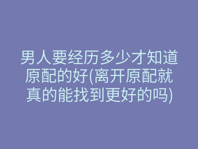 男人要经历多少才知道原配的好(离开原配就真的能找到更好的吗)