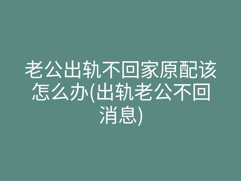 老公出轨不回家原配该怎么办(出轨老公不回消息)