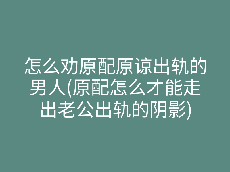 怎么劝原配原谅出轨的男人(原配怎么才能走出老公出轨的阴影)