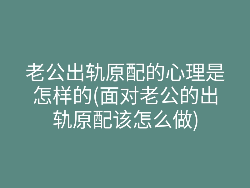 老公出轨原配的心理是怎样的(面对老公的出轨原配该怎么做)