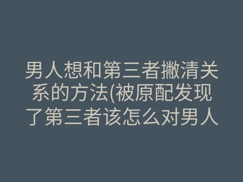 男人想和第三者撇清关系的方法(被原配发现了第三者该怎么对男人)