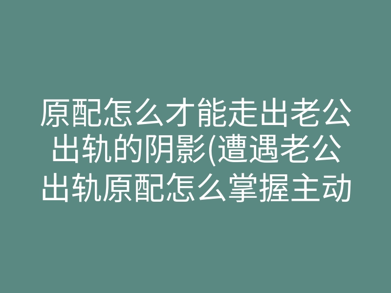 原配怎么才能走出老公出轨的阴影(遭遇老公出轨原配怎么掌握主动权)