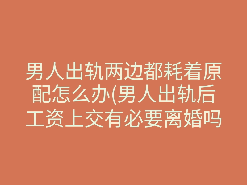 男人出轨两边都耗着原配怎么办(男人出轨后工资上交有必要离婚吗)