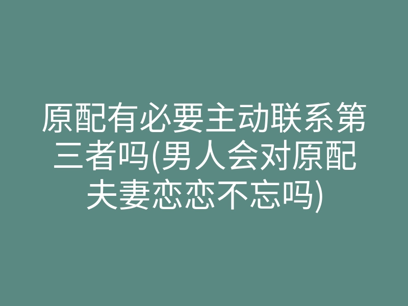 原配有必要主动联系第三者吗(男人会对原配夫妻恋恋不忘吗)