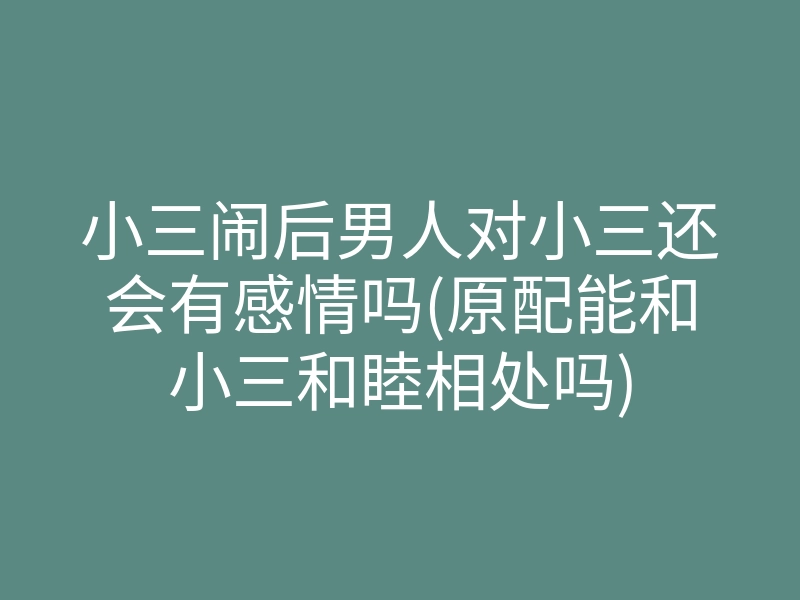 小三闹后男人对小三还会有感情吗(原配能和小三和睦相处吗)