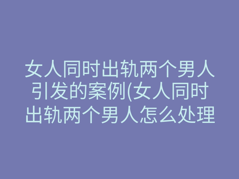 女人同时出轨两个男人引发的案例(女人同时出轨两个男人怎么处理)