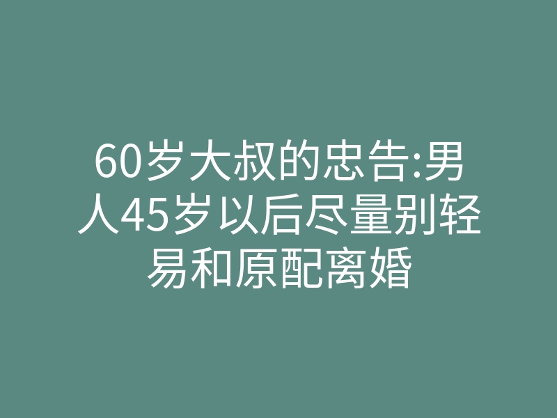 60岁大叔的忠告:男人45岁以后尽量别轻易和原配离婚
