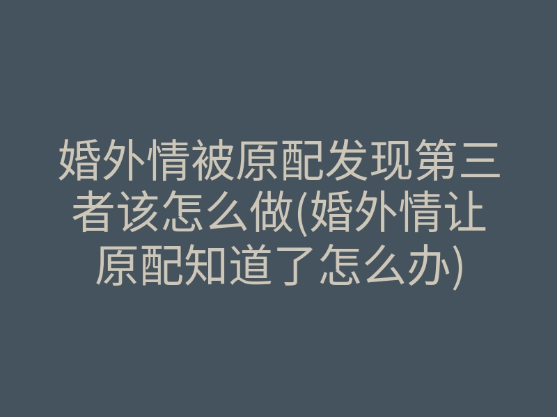 婚外情被原配发现第三者该怎么做(婚外情让原配知道了怎么办)
